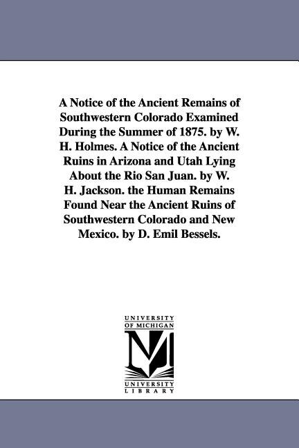 Front cover_A Notice of the Ancient Remains of Southwestern Colorado Examined During the Summer of 1875. by W. H. Holmes. A Notice of the Ancient Ruins in Arizona and Utah Lying About the Rio San Juan. by W. H. Jackson. the Human Remains Found Near the Ancient Ruins