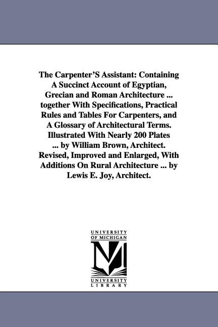 The Carpenter'S Assistant: Containing A Succinct Account of Egyptian, Grecian and Roman Architecture ... together With Specifications, Practical Rules and Tables For Carpenters, and A Glossary of Architectural Terms. Illustrated With Nearly 200 Plates ... by William Brown, Architec