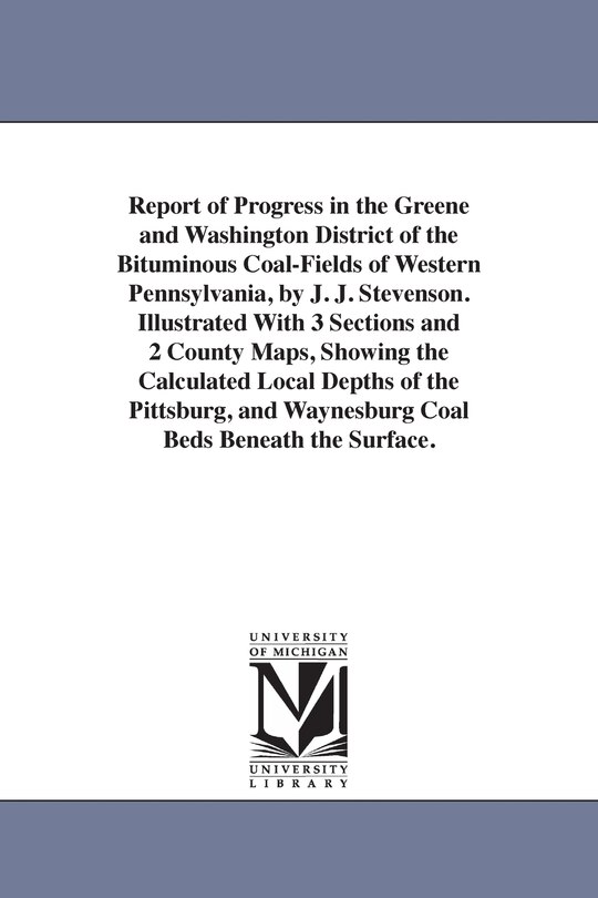 Report of Progress in the Greene and Washington District of the Bituminous Coal-Fields of Western Pennsylvania, by J. J. Stevenson. Illustrated With 3 Sections and 2 County Maps, Showing the Calculated Local Depths of the Pittsburg, and Waynesburg Coal Be