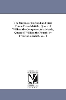 Front cover_The Queens of England and their Times. From Matilda, Queen of William the Conqueror, to Adelaide, Queen of William the Fourth. by Francis Lancelott. Vol. 1