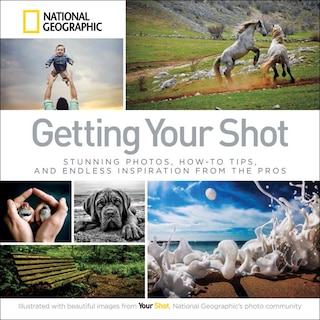 Getting Your Shot: Stunning Photos, How-to Tips, And Endless Inspiration From The Pros