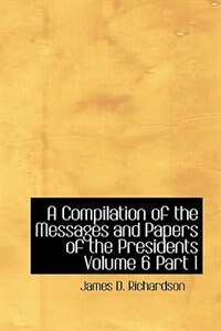 A Compilation of the Messages and Papers of the Presidents  Volume 6  Part 1