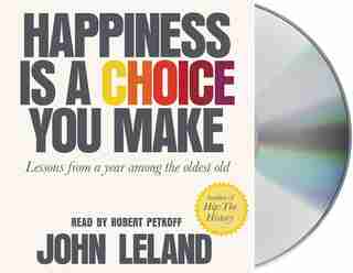 Happiness Is A Choice You Make: Lessons From A Year Among The Oldest Old by John Leland