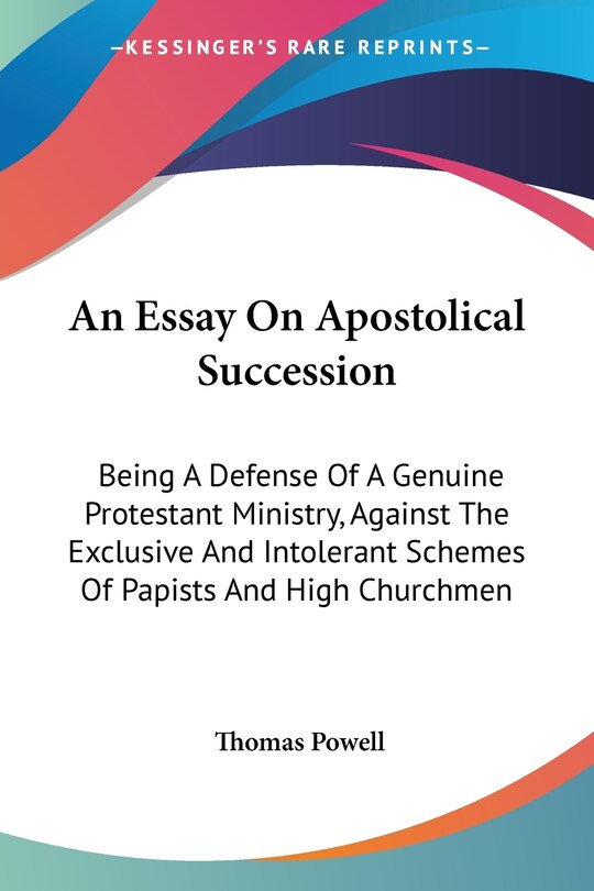 An Essay On Apostolical Succession: Being A Defense Of A Genuine Protestant Ministry, Against The Exclusive And Intolerant Schemes Of Papists And High Churchmen