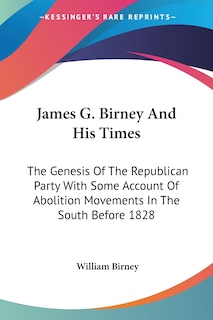 James G. Birney And His Times: The Genesis Of The Republican Party With Some Account Of Abolition Movements In The South Before 1828