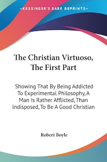 The Christian Virtuoso, The First Part: Showing That By Being Addicted To Experimental Philosophy, A Man Is Rather Afflicted, Than Indisposed, To Be A Good Christian