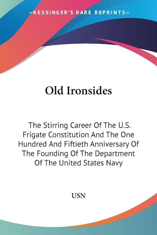 Old Ironsides: The Stirring Career Of The U.S. Frigate Constitution And The One Hundred And Fiftieth Anniversary Of The Founding Of The Department Of The United States Navy