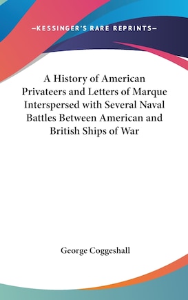 A History of American Privateers and Letters of Marque Interspersed with Several Naval Battles Between American and British Ships of War