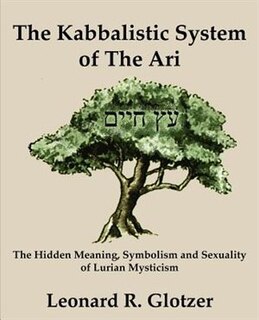 The Kabbalistic System Of The Ari: The Hidden Meaning, Symbolism And Sexuality Of Lurian Mysticism