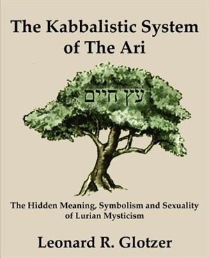 The Kabbalistic System Of The Ari: The Hidden Meaning, Symbolism And Sexuality Of Lurian Mysticism