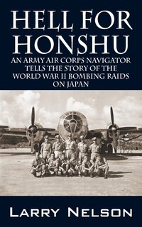 Hell For Honshu: An Army Air Corps Navigator Tells The Story Of The World War Ii Bombing Raids On Japan