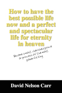 Front cover_How to have the best possible life now and a perfect and spectacular life for eternity in heaven