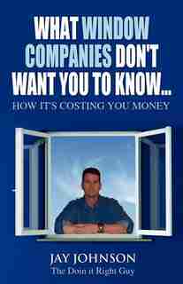 What Window Companies Don't Want You To Know...: How It's Costing You Money by Jay Johnson "the Doin It Right Guy"