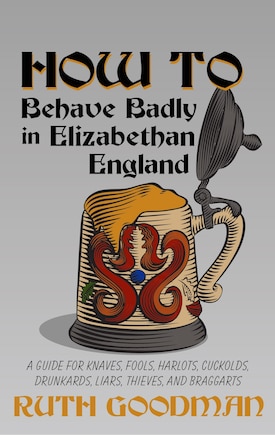 How To Behave Badly In Elizabethan England: A Guide For Knaves, Fools, Harlots, Cuckolds, Drunkards, Liars, Thieves, And Braggarts