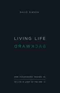 Living Life Backward: How Ecclesiastes Teaches Us To Live In Light Of The End by David Gibson