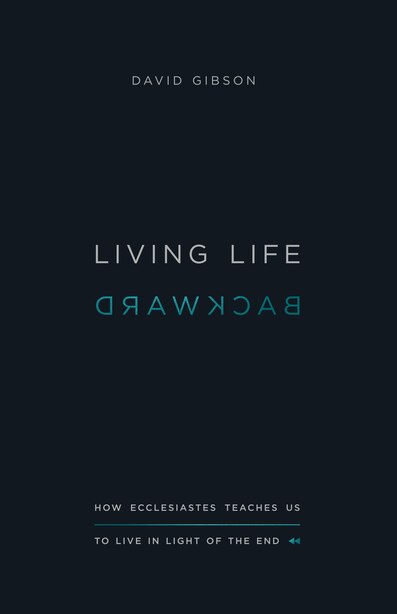 Living Life Backward: How Ecclesiastes Teaches Us To Live In Light Of The End by David Gibson