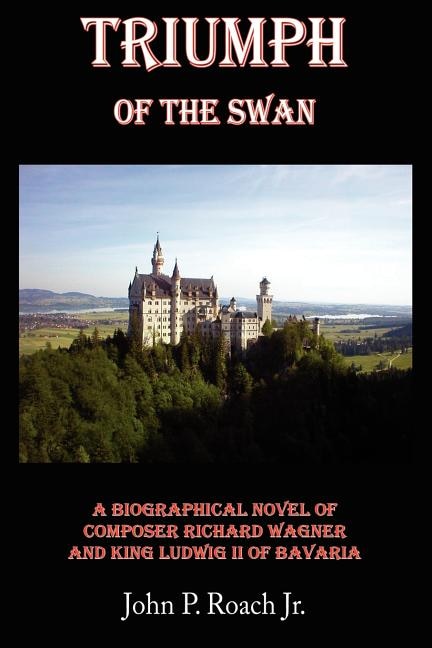 Triumph Of The Swan: A Biographical Novel of Composer Richard Wagner and King Ludwig II of Bavaria