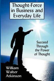 Thought-force In Business And Everyday Life: Succeed Through The Power Of Thought