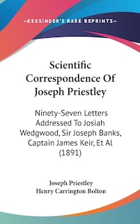 Scientific Correspondence Of Joseph Priestley: Ninety-Seven Letters Addressed To Josiah Wedgwood, Sir Joseph Banks, Captain James Keir, Et Al (1891)