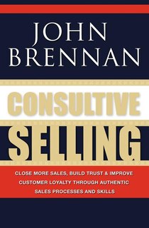 Consultive Selling: Close more sales, build trust and improve customer loyalty through consultative sales processes and skills