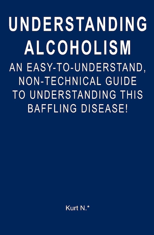 Understanding Alcoholism: An Easy-to-Understand, Non-Technical Guide to Understanding This Baffling Disease!