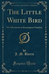 The Little White Bird (Classic Reprint): Or Adventures in Kensington Gardens (Classic Reprint)