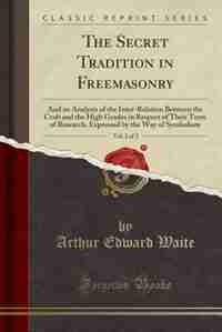 The Secret Tradition in Freemasonry, Vol. 2 of 2: And an Analysis of the Inter-Relation Between the Craft and the High Grades in Respect of Their Ter by Arthur Edward Waite