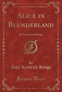 Alice in Blunderland: An Iridescent Dream (Classic Reprint)