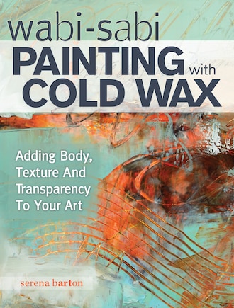 Wabi Sabi Painting With Cold Wax: Adding Body, Texture And Transparency To Your Art