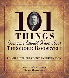 101 Things Everyone Should Know About Theodore Roosevelt: Rough Rider. President. American Icon.