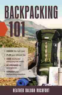 Backpacking 101: Choose the right gear, Plan your ultimate trip, Cook hearty and energizing trail meals, Be prepared by Heather Balogh Rochfort