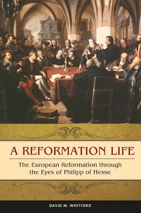 A Reformation Life: The European Reformation through the Eyes of Philipp of Hesse