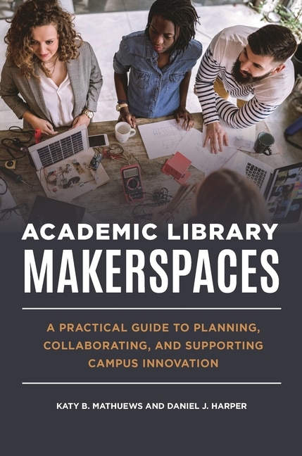 Academic Library Makerspaces: A Practical Guide to Planning, Collaborating, and Supporting Campus Innovation