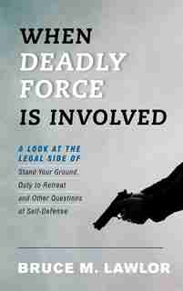 When Deadly Force Is Involved: A Look At The Legal Side Of Stand Your Ground, Duty To Retreat And Other Questions Of Self-defense by Bruce M. Lawlor