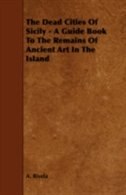 The Dead Cities Of Sicily - A Guide Book To The Remains Of Ancient Art In The Island