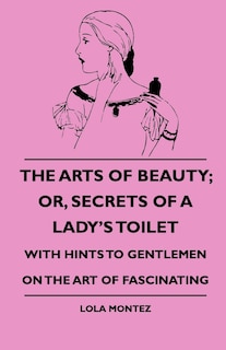 The Arts Of Beauty; Or, Secrets Of A Lady's Toilet - With Hints To Gentlemen On The Art Of Fascinating