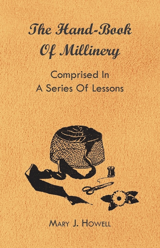 The Hand-Book of Millinery - Comprised in a Series of Lessons for the Formation of Bonnets, Capotes, Turbans, Caps, Bows, Etc - To Which is Appended a Treatise on Taste, and the Blending of Colours - Also an Essay on Corset Making