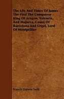 The Life and Times of James the First the Conqueror - King of Aragon, Valencia, and Majorca, Count of Barcelona and Urgel, Lord of Montpellier