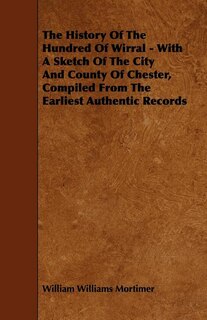 The History Of The Hundred Of Wirral - With A Sketch Of The City And County Of Chester, Compiled From The Earliest Authentic Records