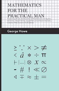 Mathematics for the Practical Man;Explaining Simply and Quickly all the Elements of Algebra, Geometry, Trigonometry, Logarithms, Coordinate Geometry, Calculus with Answers to Problems: Explaining Simply and Quickly All the Elements of Algebra, Geometry, Trigonometry, Logarithms, Coordinate Geometry, Calculus with Answers to Problems