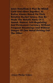 Joint-Metallism A Plan By Which Gold And Silver Together, At Ratios Always Based On Their Relative Market Values, May Be Made The Metalic Basis Of A Sound, Honest, Self-Regulating And Permanent Currency, Without Frequent Recoinings And Without Danger Of O