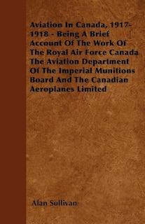 Aviation In Canada, 1917-1918 - Being A Brief Account Of The Work Of The Royal Air Force Canada The Aviation Department Of The Imperial Munitions Board And The Canadian Aeroplanes Limited