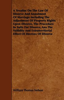 A Treatise On The Law Of Divorce And Annulment Of Marriage Including The Adjustment Of Property Rights Upon Divorce, The Procedure In Suits For Divorce, Ans The Vailidity And Extraterritorial Effect Of Decrees Of Divorce