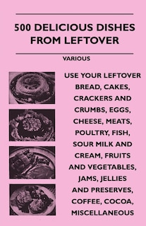 Front cover_500 Delicious Dishes from Leftover - Use Your Leftover Bread, Cakes, Crackers and Crumbs, Eggs, Cheese, Meats, Poultry, Fish, Sour Milk and Cream, Fru