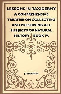 Lessons In Taxidermy - A Comprehensive Treatise On Collecting And Preserving All Subjects Of Natural History - Book IV.