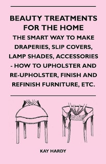 Beauty Treatments For The Home - The Smart Way To Make Draperies, Slip Covers, Lamp Shades, Accessories - How To Upholster And Re-Upholster, Finish And Refinish Furniture, Etc.