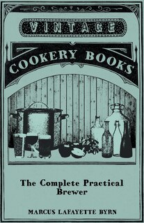 Couverture_The Complete Practical Brewer; Or, Plain, Accurate, and Thorough Instructions in the Art of Brewing Ale, Beer, and Porter; Including the Process of Making Bavarian Beer, Also, All the Small Beers, Such as Root Beer, Ginger Pop, Sarsaparilla-Beer, Mead, Sp
