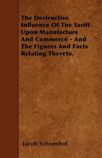 The Destructive Influence Of The Tariff Upon Manufacture And Commerce - And The Figures And Facts Relating Thereto.