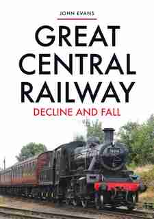 Great Central Railway: Decline And Fall by JOHN EVANS