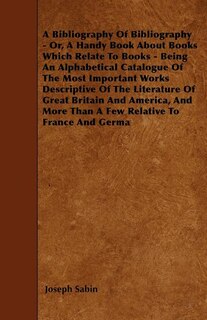 A Bibliography Of Bibliography - Or, A Handy Book About Books Which Relate To Books - Being An Alphabetical Catalogue Of The Most Important Works Descriptive Of The Literature Of Great Britain And America, And More Than A Few Relative To France And Germa